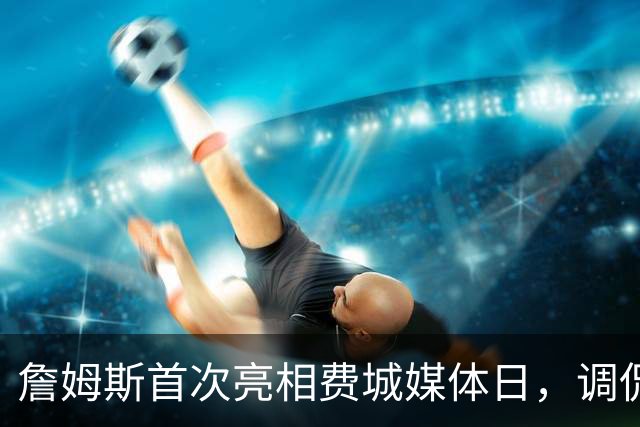 詹姆斯首次亮相费城媒体日，调侃地移走名牌